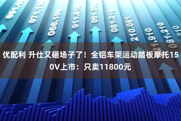 优配利 升仕又砸场子了！全铝车架运动踏板摩托150V上市：只卖11800元