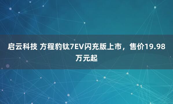 启云科技 方程豹钛7EV闪充版上市，售价19.98万元起