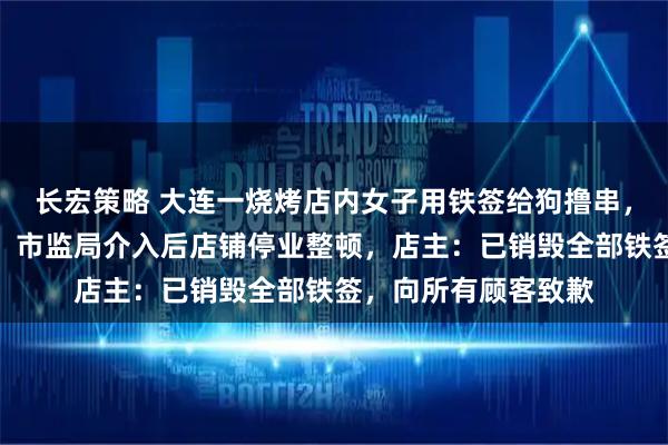 长宏策略 大连一烧烤店内女子用铁签给狗撸串，还让它坐在卡座上，市监局介入后店铺停业整顿，店主：已销毁全部铁签，向所有顾客致歉