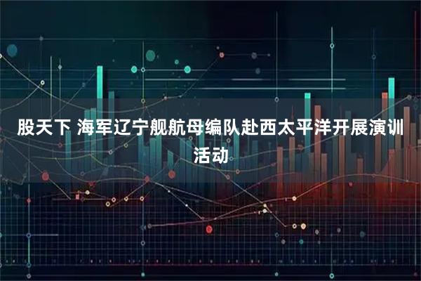 股天下 海军辽宁舰航母编队赴西太平洋开展演训活动