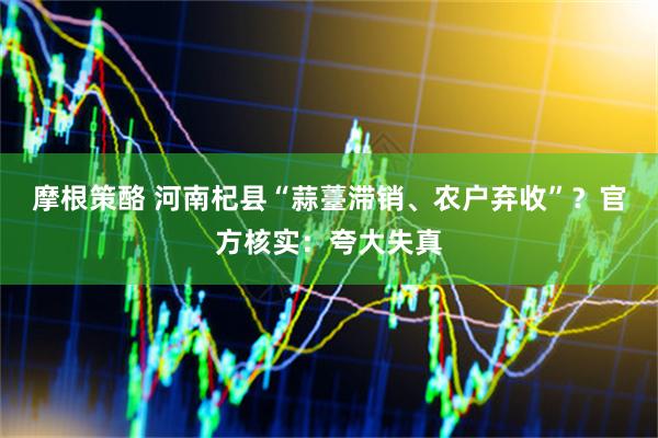 摩根策酪 河南杞县“蒜薹滞销、农户弃收”？官方核实：夸大失真