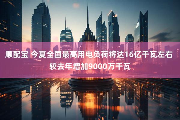顺配宝 今夏全国最高用电负荷将达16亿千瓦左右 较去年增加9000万千瓦