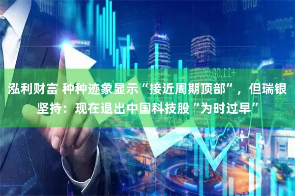 泓利财富 种种迹象显示“接近周期顶部”,但瑞银坚持:现在退出中国科技股“为时过早”