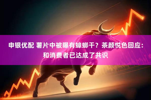 申银优配 薯片中被曝有蟑螂干?茶颜悦色回应:和消费者已达成了共识