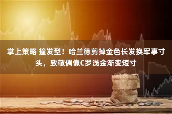 掌上策略 撞发型！哈兰德剪掉金色长发换军事寸头，致敬偶像C罗浅金渐变短寸