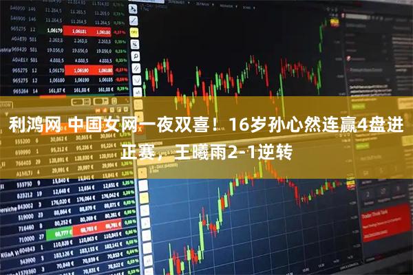 利鸿网 中国女网一夜双喜！16岁孙心然连赢4盘进正赛，王曦雨2-1逆转